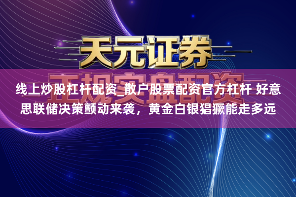 线上炒股杠杆配资_散户股票配资官方杠杆 好意思联储决策颤动来袭，黄金白银猖獗能走多远