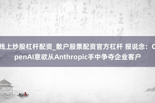 线上炒股杠杆配资_散户股票配资官方杠杆 报说念：OpenAI意欲从Anthropic手中争夺企业客户