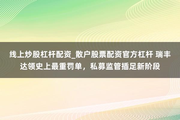 线上炒股杠杆配资_散户股票配资官方杠杆 瑞丰达领史上最重罚单，私募监管插足新阶段