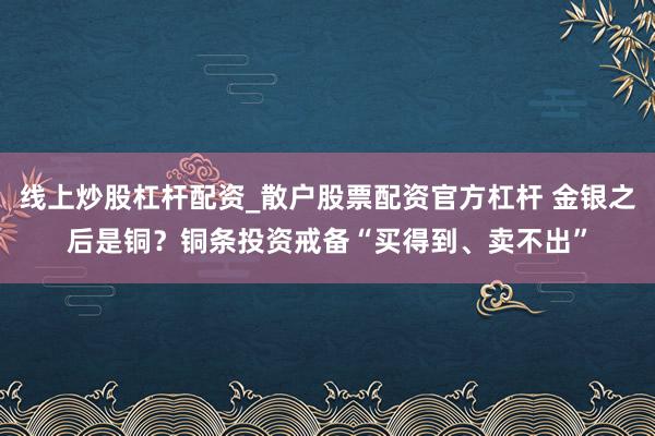 线上炒股杠杆配资_散户股票配资官方杠杆 金银之后是铜？铜条投资戒备“买得到、卖不出”