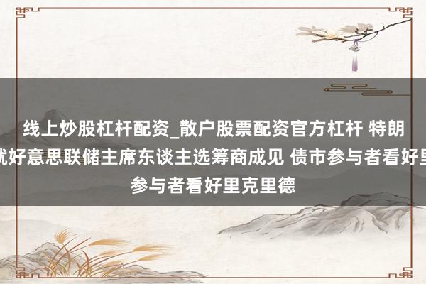 线上炒股杠杆配资_散户股票配资官方杠杆 特朗普政府就好意思联储主席东谈主选筹商成见 债市参与者看好里克里德