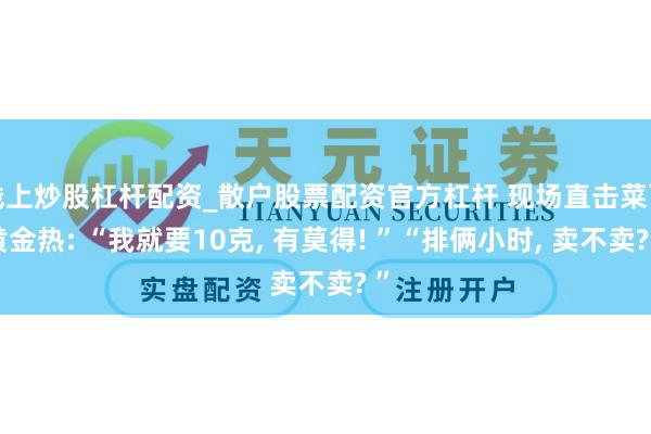线上炒股杠杆配资_散户股票配资官方杠杆 现场直击菜百黄金热: “我就要10克, 有莫得! ”“排俩小时, 卖不卖? ”