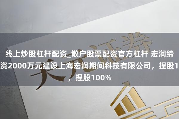 线上炒股杠杆配资_散户股票配资官方杠杆 宏润缔造出资2000万元建设上海宏润期间科技有限公司，捏股100%
