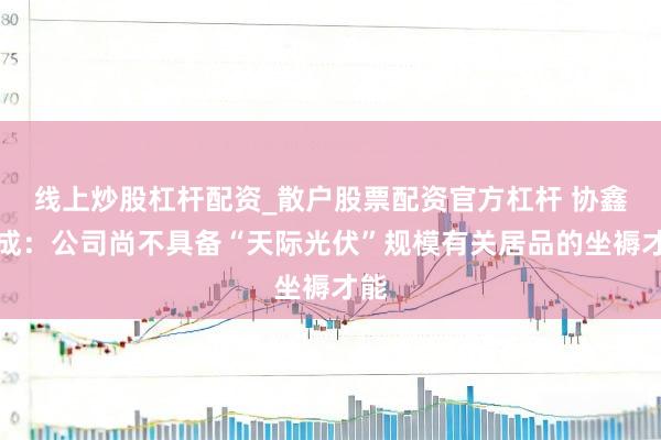 线上炒股杠杆配资_散户股票配资官方杠杆 协鑫集成：公司尚不具备“天际光伏”规模有关居品的坐褥才能