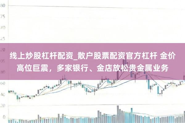 线上炒股杠杆配资_散户股票配资官方杠杆 金价高位巨震，多家银行、金店放松贵金属业务