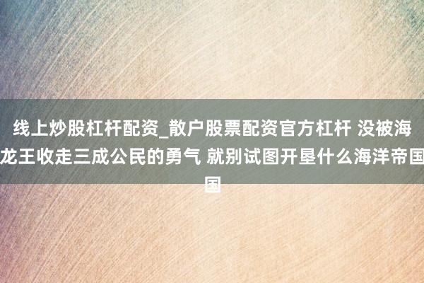 线上炒股杠杆配资_散户股票配资官方杠杆 没被海龙王收走三成公民的勇气 就别试图开垦什么海洋帝国