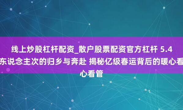 线上炒股杠杆配资_散户股票配资官方杠杆 5.4亿东说念主次的归乡与奔赴 揭秘亿级春运背后的暖心看管