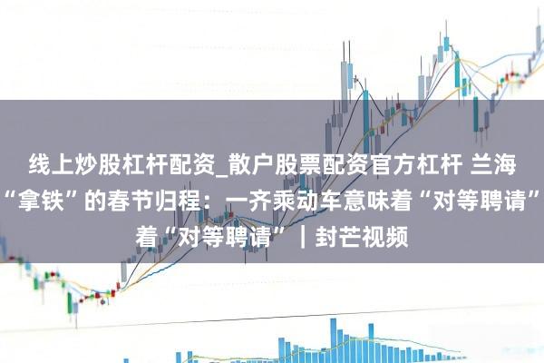 线上炒股杠杆配资_散户股票配资官方杠杆 兰海波和导盲犬“拿铁”的春节归程：一齐乘动车意味着“对等聘请”｜封芒视频