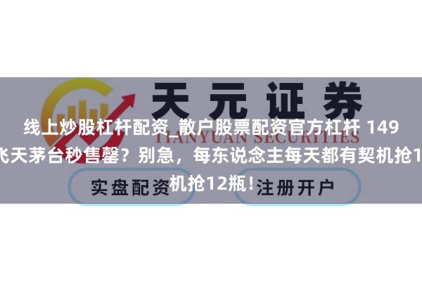 线上炒股杠杆配资_散户股票配资官方杠杆 1499元飞天茅台秒售罄？别急，每东说念主每天都有契机抢12瓶！