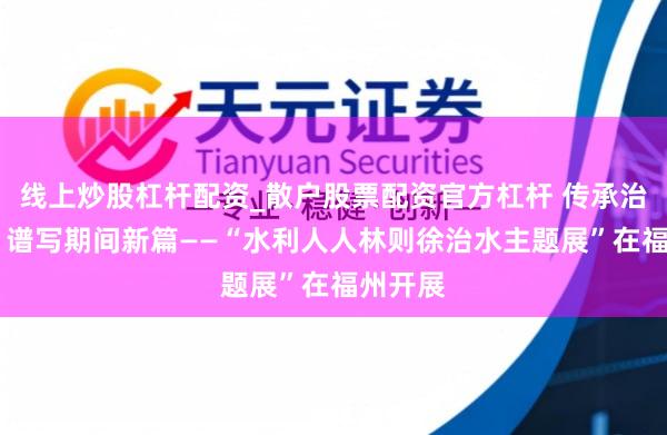 线上炒股杠杆配资_散户股票配资官方杠杆 传承治水贤慧 谱写期间新篇——“水利人人林则徐治水主题展”在福州开展