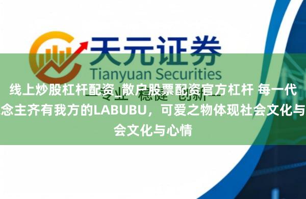 线上炒股杠杆配资_散户股票配资官方杠杆 每一代东说念主齐有我方的LABUBU，可爱之物体现社会文化与心情