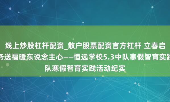 线上炒股杠杆配资_散户股票配资官方杠杆 立春启新程，服务送福暖东说念主心——恒远学校5.3中队寒假智育实践活动纪实