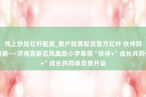 线上炒股杠杆配资_散户股票配资官方杠杆 伙伴同业，寒假焕新——济南高新区凤凰路小学寒假“伙伴+”成长共同体负责开动