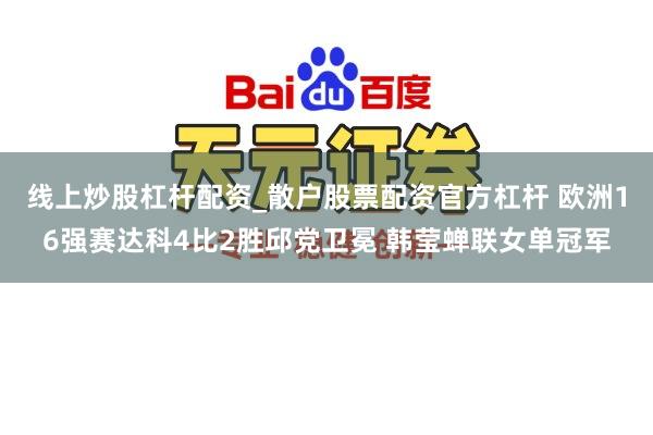 线上炒股杠杆配资_散户股票配资官方杠杆 欧洲16强赛达科4比2胜邱党卫冕 韩莹蝉联女单冠军