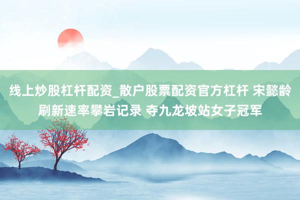线上炒股杠杆配资_散户股票配资官方杠杆 宋懿龄刷新速率攀岩记录 夺九龙坡站女子冠军