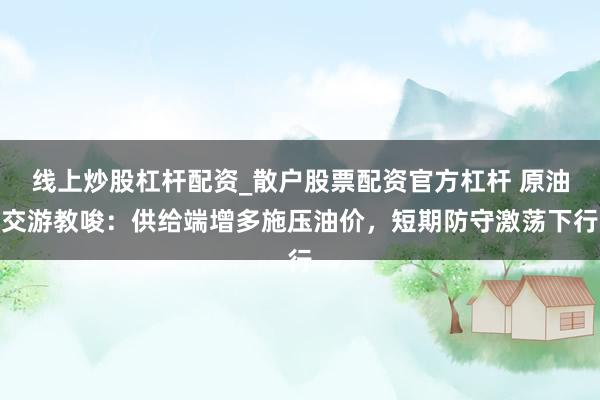 线上炒股杠杆配资_散户股票配资官方杠杆 原油交游教唆：供给端增多施压油价，短期防守激荡下行