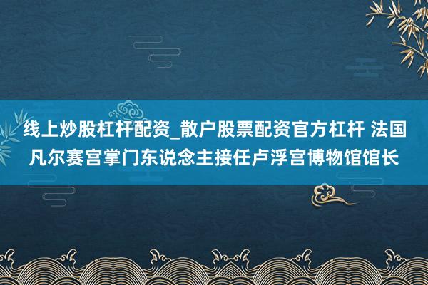 线上炒股杠杆配资_散户股票配资官方杠杆 法国凡尔赛宫掌门东说念主接任卢浮宫博物馆馆长