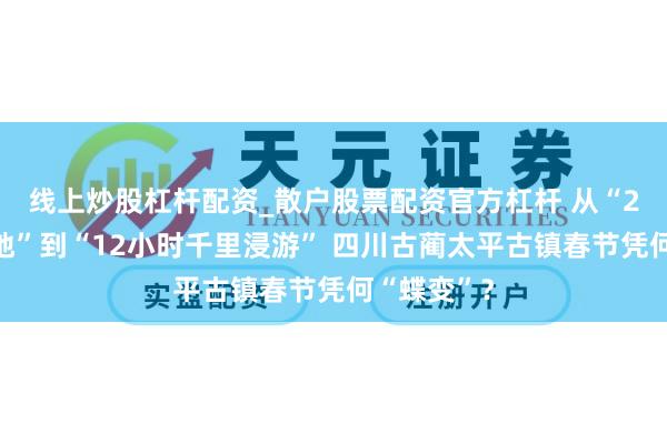 线上炒股杠杆配资_散户股票配资官方杠杆 从“2小时打卡地”到“12小时千里浸游” 四川古蔺太平古镇春节凭何“蝶变”？
